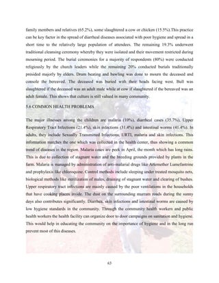 63
family members and relatives (65.2%), some slaughtered a cow or chicken (15.5%).This practice
can be key factor in the spread of diarrheal diseases associated with poor hygiene and spread in a
short time to the relatively large population of attendees. The remaining 19.3% underwent
traditional cleansing ceremony whereby they were isolated and their movement restricted during
mourning period. The burial ceremonies for a majority of respondents (80%) were conducted
religiously by the church leaders while the remaining 20% conducted burials traditionally
presided majorly by elders. Drum beating and bawling was done to mourn the deceased and
console the bereaved. The deceased was buried with their heads facing west. Bull was
slaughtered if the deceased was an adult male while at cow if slaughtered if the bereaved was an
adult female. This shows that culture is still valued in many community.
5.6 COMMON HEALTH PROBLEMS
The major illnesses among the children are malaria (10%), diarrheal cases (35.7%), Upper
Respiratory Tract Infections (21.4%), skin infections (31.4%) and intestinal worms (41.4%). In
adults, they include Sexually Transmitted Infections, URTI, malaria and skin infections. This
information matches the one which was collected in the health center, thus showing a common
trend of diseases in the region. Malaria cases are peek in April, the month which has long rains.
This is due to collection of stagnant water and the breeding grounds provided by plants in the
farm. Malaria is managed by administration of anti-malarial drugs like Artemether Lumefantrine
and prophylaxis like chloroquine. Control methods include sleeping under treated mosquito nets,
biological methods like sterilization of males, draining of stagnant water and clearing of bushes.
Upper respiratory tract infections are mainly caused by the poor ventilations in the households
that have cooking places inside. The dust on the surrounding murram roads during the sunny
days also contributes significantly. Diarrhea, skin infections and intestinal worms are caused by
low hygiene standards in the community. Through the community health workers and public
health workers the health facility can organize door to door campaigns on sanitation and hygiene.
This would help in educating the community on the importance of hygiene and in the long run
prevent most of this diseases.
 