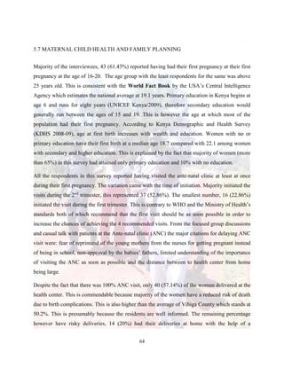 64
5.7 MATERNAL CHILD HEALTH AND FAMILY PLANNING
Majority of the interviewees, 43 (61.43%) reported having had their first pregnancy at their first
pregnancy at the age of 16-20. The age group with the least respondents for the same was above
25 years old. This is consistent with the World Fact Book by the USA’s Central Intelligence
Agency which estimates the national average at 19.1 years. Primary education in Kenya begins at
age 6 and runs for eight years (UNICEF Kenya/2009), therefore secondary education would
generally run between the ages of 15 and 19. This is however the age at which most of the
population had their first pregnancy. According to Kenya Demographic and Health Survey
(KDHS 2008-09), age at first birth increases with wealth and education. Women with no or
primary education have their first birth at a median age 18.7 compared with 22.1 among women
with secondary and higher education. This is explained by the fact that majority of women (more
than 65%) in this survey had attained only primary education and 10% with no education.
All the respondents in this survey reported having visited the ante-natal clinic at least at once
during their first pregnancy. The variation came with the time of initiation. Majority initiated the
visits during the 2nd
trimester, this represented 37 (52.86%). The smallest number, 16 (22.86%)
initiated the visit during the first trimester. This is contrary to WHO and the Ministry of Health’s
standards both of which recommend that the first visit should be as soon possible in order to
increase the chances of achieving the 4 recommended visits. From the focused group discussions
and casual talk with patients at the Ante-natal clinic (ANC) the major citations for delaying ANC
visit were: fear of reprimand of the young mothers from the nurses for getting pregnant instead
of being in school, non-approval by the babies’ fathers, limited understanding of the importance
of visiting the ANC as soon as possible and the distance between to health center from home
being large.
Despite the fact that there was 100% ANC visit, only 40 (57.14%) of the women delivered at the
health center. This is commendable because majority of the women have a reduced risk of death
due to birth complications. This is also higher than the average of Vihiga County which stands at
50.2%. This is presumably because the residents are well informed. The remaining percentage
however have risky deliveries, 14 (20%) had their deliveries at home with the help of a
 