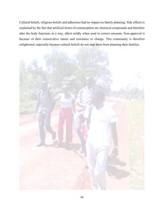 66
Cultural beliefs, religious beliefs and adherence had no impact on family planning. Side effects is
explained by the fact that artificial forms of contraception are chemical compounds and therefore
alter the body functions in a way, albeit mildly when used in correct amounts. Non-approval is
because of their conservative nature and resistance to change. This community is therefore
enlightened, especially because cultural beliefs do not stop them from planning their families.
 