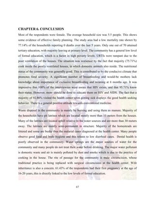 67
CHAPTER 6. CONCLUSION
Most of the respondents were female. The average household size was 5.5 people. This shows
some evidence of effective family planning. The study area had a low mortality rate shown by
77.14% of the households reporting 0 deaths over the last 5 years. Only one out of 70 attained
tertiary education, with majority leaving at primary level. The community has a general low level
of formal education, which is a factor in high poverty levels. URTIs were rampant due to the
poor ventilation of the houses. The situation was worsened by the fact that majority (75.71%)
cook inside the poorly ventilated houses, in which domestic animals also reside. The nutritional
status of the community was generally good. This is contributed to by the conducive climate that
promotes food security. A significant number of breastfeeding and would-be mothers lack
knowledge about importance of exclusive breastfeeding and weaning at 6 months age. It was
impressive that 100% of the interviewees were aware that HIV exists, and that 95.71% know
their status. However, more should be done to educate them on HIV and AIDS. The fact that a
majority of 92.86% visited the health center upon getting sick displays the good health seeking
behavior. There is a general positive attitude towards conventional medicine.
Waste disposal in the community is mainly by burning and using them as manure. Majority of
the households have pit latrines which are located mostly more than 10 meters from the houses.
Many of the latrines are located uphill relative to the water sources and are more than 30 meters
away. The latrines are mostly semi-permanent in structure. Majority of the homesteads are
littered and some are bushy thus the malarial cases diagnosed at the health center. Many people
observe good food and body hygiene and this relates to low diarrheal cases. Dental health is
poorly observed in the community. Water springs are the major sources of water for the
community and many people do not treat their water before drinking. The major water pollutant
is domestic waste and air is mainly polluted by dust and smoke which is due to the practice of
cooking in the house. The rite of passage for the community is male circumcision, whose
traditional practice is being replaced with surgical circumcision at the health center. Wife
inheritance is also a concern. 61.43% of the respondents had their first pregnancy at the age of
16-20 years, this is directly linked to the low levels of formal education.
 