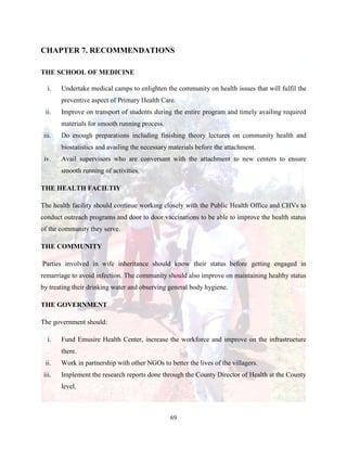 69
CHAPTER 7. RECOMMENDATIONS
THE SCHOOL OF MEDICINE
i. Undertake medical camps to enlighten the community on health issues that will fulfil the
preventive aspect of Primary Health Care.
ii. Improve on transport of students during the entire program and timely availing required
materials for smooth running process.
iii. Do enough preparations including finishing theory lectures on community health and
biostatistics and availing the necessary materials before the attachment.
iv. Avail supervisors who are conversant with the attachment to new centers to ensure
smooth running of activities.
THE HEALTH FACILTIY
The health facility should continue working closely with the Public Health Office and CHVs to
conduct outreach programs and door to door vaccinations to be able to improve the health status
of the community they serve.
THE COMMUNITY
Parties involved in wife inheritance should know their status before getting engaged in
remarriage to avoid infection. The community should also improve on maintaining healthy status
by treating their drinking water and observing general body hygiene.
THE GOVERNMENT
The government should:
i. Fund Emusire Health Center, increase the workforce and improve on the infrastructure
there.
ii. Work in partnership with other NGOs to better the lives of the villagers.
iii. Implement the research reports done through the County Director of Health at the County
level.
 