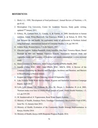 70
REFERENCES
1. Birch, L.L. 1999, 'Development of food preferences', Annual Review of Nutrition, v.19,
pp.41-62.
2. Birmingham City University, Center for Academic Success, Study guide: writing,
updated 7th
January 2011.
3. Gibney, M., Lanham-New, S., Cassidy, A. & Vorster, H. 2009, Introduction to human
nutrition, 2nded, Wiley-Blackwell, San Francisco. Walsh, A. & Nelson, R. 2010, 'The
link between die and health: An exploratory study of adolescents in Northern Ireland
using food maps', International Journal of Consumer Studies, v.34, pp.190-195.
4. Gideon Were, Western Kenya, EALB, Nairobi, 1967.
5. Glacomo Lazzeri, Andrea Pammolli, Elena Azzollini, Rita Simi, Veronica Meoni, Daniel
Rudolph de Wet and Mariano Vincenzo Giacchi, Association between fruits and
vegetables intake and frequency of breakfast and snacks consumption: a cross-sectional
study.
6. Green Lawrence w, McKenzie, James f, Encyclopedia of Public Health, 2002
7. Jennifer Callen, RNC, MSC; Janet Pinelli, RNC, MSCN, DNS, A Review of the
Literature Examining the Benefits and Challenges, Incidence and Duration, and Barriers
to Breastfeeding in Preterm Infants.
8. Koppen and Gregor, Climate-Data-org, viewed 20 September 2015.
9. Lake Victoria North Water Service Board, Hygiene and Sanitation Awareness Campaign
Report, April 2012.
10. Lytle, L.A., Himes, J.H., Feldman, H., Zive, M., Dwyer, J., Hoelscher, D. et al. 2002,
'Nutrient intake over time in a multi-ethnic sample of youth', Public Health Nutrition, v.5,
n.2, pp.319-328.
11. M. Sundaravadivel, S. Vigneswaran, Rural Water Supply Systems.
12. Ministry of Health, Emuhaya News, Emuhaya Constituency Development Fund (CDF),
Issue No. 12, January-June 2012.
13. Ministry of Health, Evaluation of the Community Health Strategy Implementation in
Kenya, October 2010.
14. Ministry of Health, Kenya AIDS Response Progress Report, 2014.
 