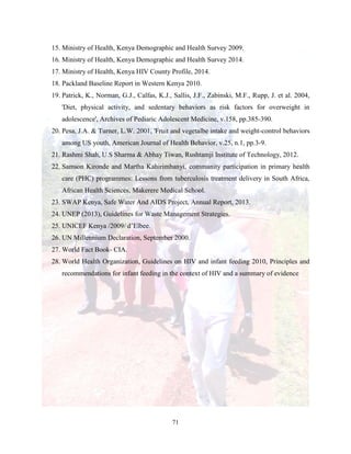 71
15. Ministry of Health, Kenya Demographic and Health Survey 2009.
16. Ministry of Health, Kenya Demographic and Health Survey 2014.
17. Ministry of Health, Kenya HIV County Profile, 2014.
18. Packland Baseline Report in Western Kenya 2010.
19. Patrick, K., Norman, G.J., Calfas, K.J., Sallis, J.F., Zabinski, M.F., Rupp, J. et al. 2004,
'Diet, physical activity, and sedentary behaviors as risk factors for overweight in
adolescence', Archives of Pediaric Adolescent Medicine, v.158, pp.385-390.
20. Pesa, J.A. & Turner, L.W. 2001, 'Fruit and vegetalbe intake and weight-control behaviors
among US youth, American Journal of Health Behavior, v.25, n.1, pp.3-9.
21. Rashmi Shah, U.S Sharma & Abhay Tiwan, Rushtamji Institute of Technology, 2012.
22. Samson Kironde and Martha Kahirimbanyi, community participation in primary health
care (PHC) programmes: Lessons from tuberculosis treatment delivery in South Africa,
African Health Sciences, Makerere Medical School.
23. SWAP Kenya, Safe Water And AIDS Project, Annual Report, 2013.
24. UNEP (2013), Guidelines for Waste Management Strategies.
25. UNICEF Kenya /2009/ d’Elbee.
26. UN Millennium Declaration, September 2000.
27. World Fact Book- CIA.
28. World Health Organization, Guidelines on HIV and infant feeding 2010, Principles and
recommendations for infant feeding in the context of HIV and a summary of evidence
 