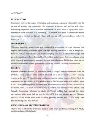 vii
ABSTRACT
INTRODUCTION
Community entry is the process of initiating and sustaining a desirable relationship with the
purpose of securing and maintaining the community’s interest and working with them.
Community diagnosis is used to determine and describe the health status of a population (HSP),
reflected in health indicators in a community. The research was meant to examine the health
determinants in Eshihuli and Epwopi villages and come up with recommendations on how to
improve it.
METHODOLOGY
This paper contains a research that was conducted on community entry and diagnosis that
targeted a rural setting in western region of Kenya. Seventy households, a total of 384 people,
from two villages were chosen. Convenience sampling was used to choose the villages and
purposive sampling to choose households with children under 5 years. Data was collected using
semi- structured questionnaires, interviews, focused group discussion (FGD), observation and by
secondary sources like internet, government sources and journals. The study took one month.
RESULTS
Research conducted involved 70 households from 2 villages. Female respondents were 69
(98.57%). Thirty eight (54.29%) mothers breastfed up to 13-24 months, 52.86% starting
weaning at the age of 3-6 months using mainly porridge and mashed potatoes. Only 34% of the
respondents had a good level of HIV AIDS awareness. 38.6% treated water, with majority using
it raw. The main rite of passage is circumcision for the males and about 75% are circumcised at
the health center. The most prevalent disease in children was intestinal worms (41.4%) and
Sexually Transmitted Infections in adults (21.4%).all children had received the basic
vaccinations, while some had not got the third DPT dose and measles vaccine. Majority
(88.57%) of the women were aware of family planning methods with 32.86% using Depo
Provera making it the most popular.
CONCLUSION AND RECOMMENDATIONS
There is need to educate the community more on health issues like family planning, HIV AIDS,
nutrition and general body health.
 
