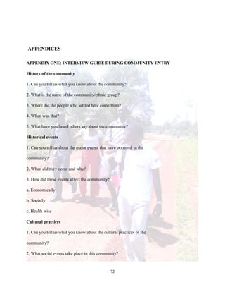 72
APPENDICES
APPENDIX ONE: INTERVIEW GUIDE DURING COMMUNITY ENTRY
History of the community
1. Can you tell us what you know about the community?
2. What is the name of the community/ethnic group?
3. Where did the people who settled here come from?
4. When was that?
5. What have you heard others say about the community?
Historical events
1. Can you tell us about the major events that have occurred in the
community?
2. When did they occur and why?
3. How did these events affect the community?
a. Economically
b. Socially
c. Health wise
Cultural practices
1. Can you tell us what you know about the cultural practices of the
community?
2. What social events take place in this community?
 