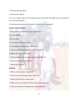 73
3. When do they take place?
4. What do they signify?
5. In your opinion what are the cultural practices that benefit the health of your community?
How are they beneficial?
6. What about those that are not beneficial/ why are they not beneficial?
Health seeking behaviors
1. What are the major illnesses in your community?
a. For the children
b. For the adults
In your opinion what causes them?
2. What can the community do to prevent them
3. Who are the health care providers in the community?
4. What is the nature of their work?
5. What do people in the community do when they fall sick?
6. Where do they go to get treatment?
7. Why do they go there?
Nutrition
1. What is the community’s staple food?
2. What are the main farming seasons of the year?
3. What crops are grown in each season?
4. What are the main methods of food storage in the community?
5. What are the taboos surrounding food in the community?
 