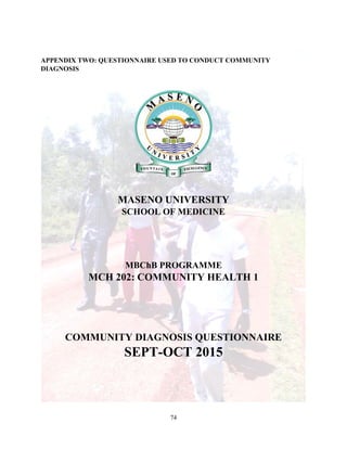74
APPENDIX TWO: QUESTIONNAIRE USED TO CONDUCT COMMUNITY
DIAGNOSIS
MASENO UNIVERSITY
SCHOOL OF MEDICINE
MBChB PROGRAMME
MCH 202: COMMUNITY HEALTH 1
COMMUNITY DIAGNOSIS QUESTIONNAIRE
SEPT-OCT 2015
 
