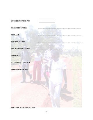 75
QUESTIONNAIRE NO.
HEALTH CENTRE …………………………………………………………….
VILLAGE ………………………………………………………………
SUB-LOCATION ………………………………………………………………
LOCATION/DIVISION ……………………………………………………………
DISTRICT ………………………………………………………………
DATE OF INTERVIEW ………………………………………………………………
INTERVIEWER NO. ………………………………………………………………..
SECTION A: DEMOGRAPHY
 