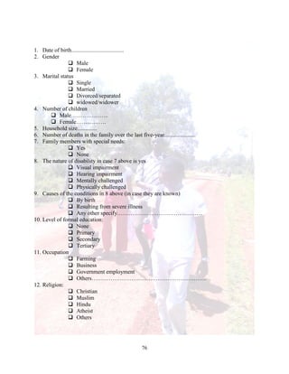 76
1. Date of birth.....................................
2. Gender
 Male
 Female
3. Marital status
 Single
 Married
 Divorced/separated
 widowed/widower
4. Number of children
 Male………………..
 Female…………….
5. Household size..............
6. Number of deaths in the family over the last five-year......................
7. Family members with special needs:
 Yes
 None
8. The nature of disability in case 7 above is yes
 Visual impairment
 Hearing impairment
 Mentally challenged
 Physically challenged
9. Causes of the conditions in 8 above (in case they are known)
 By birth
 Resulting from severe illness
 Any other specify………………………………………
10. Level of formal education:
 None
 Primary
 Secondary
 Tertiary
11. Occupation
 Farming
 Business
 Government employment
 Others…………………………………………………….
12. Religion:
 Christian
 Muslim
 Hindu
 Atheist
 Others
 
