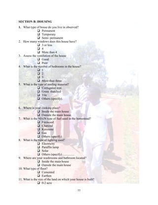 77
SECTION B: HOUSING
1. What type of house do you live in observed?
 Permanent
 Temporary
 Semi- permanent
2. How many windows does this house have?
 3 or less
 4
 More than 4
3. Assess the ventilation of the house
 Good
 Poor
4. What is the number of bedrooms in the house?
 1
 2
 3
 More than three
5. What is the type of roofing material?
 Corrugated iron
 Grass thatched
 Tile
 Others (specify).
6. Where is your cooking place?
 Inside the main house
 Outside the main house
7. What is the MAIN type of fuel used in the homestead?
 Firewood
 Charcoal
 Kerosene
 Gas
 Others (specify)
8. What is the type of lighting used?
 Electricity
 Paraffin lamp
 Solar
 Others (specify)…………
9. Where are your washrooms and bathroom located?
 Inside the main house
 Outside the main house
10. What type of floor?
 Cemented
 Earthen
11. What is the size of the land on which your house is built?
 0-2 acre
 