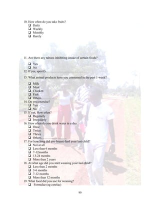 80
10. How often do you take fruits?
 Daily
 Weekly
 Monthly
 Rarely
11. Are there any taboos inhibiting intake of certain foods?
 Yes
 No
12. If yes, specify…………………………………
13. What animal products have you consumed in the past 1-week?
 Milk
 Meat
 Chicken
 Fish
 Others……………
14. Do you exercise?
 Yes
 No
15. If yes, How often?
 Regularly
 Irregularly
16. How often do you drink water in a day
 Once
 Twice
 Thrice
 Others……………………
17. For how long did you breast-feed your last child?
 Not at all
 Less than 6 months
 7-12months
 13-24 months
 More than 2 years
18. At what age did you start weaning your last child?
 Less than 2 months
 3-6 months
 7-12 months
 More than 12 months
19. What food did you use for weaning?
 Formulae (eg cerelac)
 
