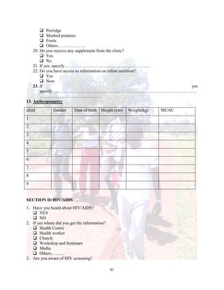 81
 Porridge
 Mashed potatoes
 Fruits
 Others……………….
20. Do you receive any supplement from the clinic?
 Yes
 No
21. If yes, specify…………………………………………………..
22. Do you have access to information on infant nutrition?
 Yes
 Now
23. If yes
specify………………………………………………………………………………………
……………………………………
13. Anthropometry
child Gender Date of birth Height (cm) Weight(kg) MUAC
1
2
3
4
5
6
7
8
9
SECTION D: HIV/AIDS
1. Have you heard about HIV/AIDS?
 YES
 NO
2. If yes where did you get the information?
 Health Centre
 Health worker
 Church
 Workshop and Seminars
 Media
 Others………
3. Are you aware of HIV screening?
 
