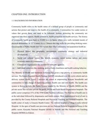 1
CHAPTER ONE: INTRODUCTION
1.1 BACKGROUND INFORMATION
Community health refers to the health status of a defined group of people or community and
actions that protect and improve the health of a community. Communities live under norms or
values that govern them, and need to be followed. Actions protecting the community are
organized into three aspects; Health promotion, health protection and health services. The history
of community health goes back to 25,000 b.c.e in Spain, where cave walls included murals of
physical deformities. In 21st
Century b.c.e, Chinese also dug wells for providing drinking water.
Encyclopedia of Public Health lists four factors that affect community and population health as:
i. Physical factors like geography, environment, community strategy and industrial
development.
ii. Social and cultural factors like beliefs, economy, social norms, taboos and socio-
economic status of a community.
iii. Community organization like availability of health agencies.
iv. Individual behaviors like smoking, general body cleanliness and health seeking behavior.
The Ministry of Health and Sanitation in Kenya has given a top priority to community health
services. The Kenya Essential Health Package (KEHP) introduced a six life cycle cohorts and six
delivery system levels. Level 1 services are aimed at empowering Kenyan households and
communities to take charge of improving primary health care and own health. The health care
system in Kenya includes the Public System headed by the Ministry of Health (MOH) and the
private sector that includes private for profit, NGOs and Faith Based Organization hospitals. The
public sector comprises 51% of the 4700 health facilities in Kenya. The first line of health care is
at the individual followed by dispensaries and health centers. More sophisticated level of care is
provided by the County Referral Hospitals and Provincial Teaching and Referral hospitals. The
health center of study is Emusire Health Center. The referral hospital is Vihiga County referral
Hospital. At the apex of health care provision are two National Referral hospitals in Kenya in the
public sector; Kenyatta National Hospital (KNH) in Nairobi and Moi Referral and Teaching
Hospital (MTRH) in Eldoret.
 