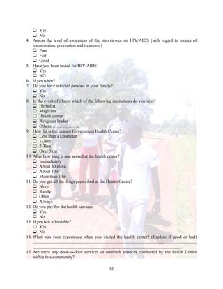 82
 Yes
 No
4. Assess the level of awareness of the interviewee on HIV/AIDS (with regard to modes of
transmission, prevention and treatment)
 Poor
 Fair
 Good
5. Have you been tested for HIV/AIDS
 Yes
 NO
6. If yes when?
7. Do you have infected persons in your family?
 Yes
 No
8. In the event of illness which of the following institutions do you visit?
 Herbalist
 Magician
 Health center
 Religious leader
 Others………………..
9. How far is the nearest Government Health Center?
 Less than a kilometer
 1-2km
 2-3km
 Over 3km
10. After how long is one served at the health center?
 Immediately
 About 30 mins
 About 1 hr.
 More than 1 hr
11. Do you get all the drugs prescribed at the Health Centre?
 Never
 Rarely
 Often
 Always
12. Do you pay for the health services
 Yes
 No
13. If yes is it affordable?
 Yes
 No
14. What was your experience when you visited the health center? (Explain if good or bad)
......................................................................................................................................................
........................................................................................................................................
15. Are there any door-to-door services or outreach services conducted by the health Centre
within this community?
 