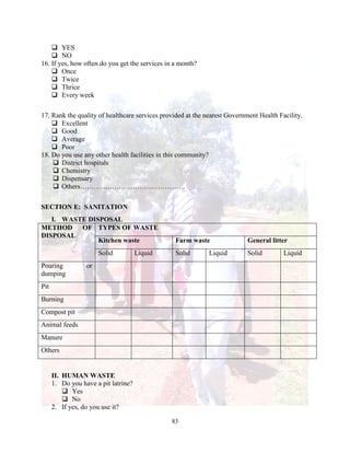 83
 YES
 NO
16. If yes, how often do you get the services in a month?
 Once
 Twice
 Thrice
 Every week
17. Rank the quality of healthcare services provided at the nearest Government Health Facility.
 Excellent
 Good
 Average
 Poor
18. Do you use any other health facilities in this community?
 District hospitals
 Chemistry
 Dispensary
 Others……………………………………….
SECTION E: SANITATION
I. WASTE DISPOSAL
METHOD OF
DISPOSAL
TYPES OF WASTE
Kitchen waste Farm waste General litter
Solid Liquid Solid Liquid Solid Liquid
Pouring or
dumping
Pit
Burning
Compost pit
Animal feeds
Manure
Others
II. HUMAN WASTE
1. Do you have a pit latrine?
 Yes
 No
2. If yes, do you use it?
 