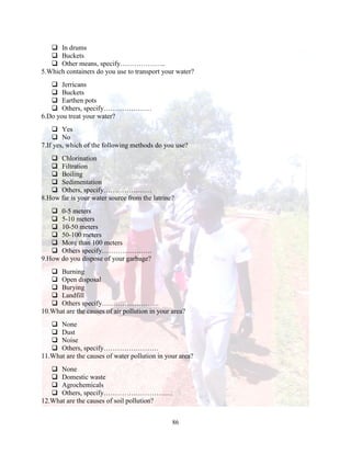 86
 In drums
 Buckets
 Other means, specify………………..
5.Which containers do you use to transport your water?
 Jerricans
 Buckets
 Earthen pots
 Others, specify…………………
6.Do you treat your water?
 Yes
 No
7.If yes, which of the following methods do you use?
 Chlorination
 Filtration
 Boiling
 Sedimentation
 Others, specify…………………
8.How far is your water source from the latrine?
 0-5 meters
 5-10 meters
 10-50 meters
 50-100 meters
 More than 100 meters
 Others specify………………….
9.How do you dispose of your garbage?
 Burning
 Open disposal
 Burying
 Landfill
 Others specify…………………….
10.What are the causes of air pollution in your area?
 None
 Dust
 Noise
 Others, specify……………………
11.What are the causes of water pollution in your area?
 None
 Domestic waste
 Agrochemicals
 Others, specify…………………………
12.What are the causes of soil pollution?
 
