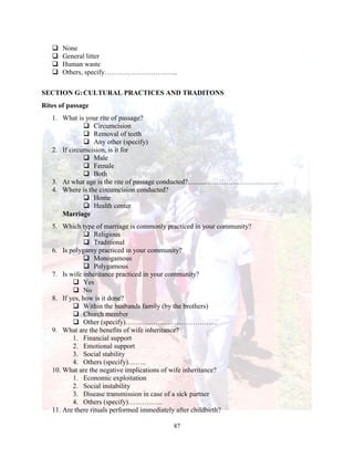 87
 None
 General litter
 Human waste
 Others, specify…………………………..
SECTION G:CULTURAL PRACTICES AND TRADITONS
Rites of passage
1. What is your rite of passage?
 Circumcision
 Removal of teeth
 Any other (specify)
2. If circumcision, is it for
 Male
 Female
 Both
3. At what age is the rite of passage conducted?..........…………………………..
4. Where is the circumcision conducted?
 Home
 Health center
Marriage
5. Which type of marriage is commonly practiced in your community?
 Religious
 Traditional
6. Is polygamy practiced in your community?
 Monogamous
 Polygamous
7. Is wife inheritance practiced in your community?
 Yes
 No
8. If yes, how is it done?
 Within the husbands family (by the brothers)
 Church member
 Other (specify)………………………………….
9. What are the benefits of wife inheritance?
1. Financial support
2. Emotional support
3. Social stability
4. Others (specify)……..
10. What are the negative implications of wife inheritance?
1. Economic exploitation
2. Social instability
3. Disease transmission in case of a sick partner
4. Others (specify)……………
11. Are there rituals performed immediately after childbirth?
 