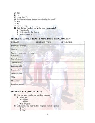 88
 Yes
 No
12. If yes, Specify……………………….
13. Are there rituals performed immediately after death?
 Yes
 No
 If yes, specify…………………
14. How do you conduct burials in your community?
 Traditionally
 Religiously by the church
 Others (Specify)………………..

SECTION H: COMMON HEALTH PROBLEMS IN THE COMMUNITY
DISEASE CHILDREN (TICK) ADULT (TICK)
Diarrhoeal diseases
Malaria
Upper respiratory tract
infections
Eye infections
Tuberculosis
Common cold
Pneumonia
Skin infections
STIs
Malnutrition
Intestinal worms
SECTION I: MCH (WOMEN ONLY)
15. How old were you during your first pregnancy?
 10-15 years
 16-20 years
 21-25 years
 Over 25 years
16. Did you visit the ever visit the pregnant women’s clinic?
 Yes
 No
 