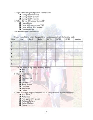 89
17. If yes, at what stage did you first visit the clinic
 During the 1st
trimester
 During the 2nd
trimester
 During the 3rd
trimester
18. Where did you deliver your last child?
 Health Center
 Home with support from TBA
 Home without TBA support
 Others (specify)…………..
19. Comment on the choice above……………………………………
20. Are your children below the age of five year immunized (Ask for hospital card)
Child Age BCG Polio DPT1 DPT2 DPT3 Measles
1
2
3
4
5
6
7
1. Are you aware of any family planning method?
 Yes
 No
2. If yes, which one do you use?
 Pills
 Depo provera
 IUD
 Norplant
 Tubal ligation
 Condoms
 Abstinence
 Others……………..
3. What challenges do you have in the use of family methods in your community?
 Side effects
 Adherence
 Non-approval by spouse
 Religious believes
 Cultural believes
 Others………….
 