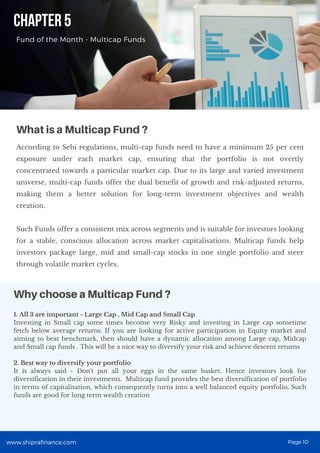 1. All 3 are important - Large Cap , Mid Cap and Small Cap
Investing in Small cap some times become very Risky and investing in Large cap sometime
fetch below average returns. If you are looking for active participation in Equity market and
aiming to beat benchmark, then should have a dynamic allocation among Large cap, Midcap
and Small cap funds . This will be a nice way to diversify your risk and achieve descent returns
2. Best way to diversify your portfolio
It is always said - Don't put all your eggs in the same basket. Hence investors look for
diversification in their investments. Multicap fund provides the best diversification of portfolio
in terms of capitalisation, which consequently turns into a well balanced equity portfolio. Such
funds are good for long term wealth creation
CHAPTER 5
Fund of the Month - Multicap Funds
According to Sebi regulations, multi-cap funds need to have a minimum 25 per cent
exposure under each market cap, ensuring that the portfolio is not overtly
concentrated towards a particular market cap. Due to its large and varied investment
universe, multi-cap funds offer the dual benefit of growth and risk-adjusted returns,
making them a better solution for long-term investment objectives and wealth
creation.
Such Funds offer a consistent mix across segments and is suitable for investors looking
for a stable, conscious allocation across market capitalisations. Multicap funds help
investors package large, mid and small-cap stocks in one single portfolio and steer
through volatile market cycles.
What is a Multicap Fund ?
Why choose a Multicap Fund ?
www.shiprafinance.com Page 10
 