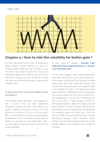 We have often heard of the risks of investing in
equity markets, whether directly in stocks or
through mutual funds; but huge volatility in past
few years, have taught investors the risks of not
investing in equities and a high level of regret. If you
don't invest in equity, you feel missed out at times
and when you have invested in equity , you may feel
trapped at times
So what to do ? How can you get stability in your
investments ?
As a financial product distributor, we are suppose to
take a tactical calls but more importantly
strategically ensuring that the asset allocation to
equity is aligned to your goals as well as your risk
profile. We do not get in or get out of the market
fully, and hand hold the investor to staying within
the boundaries so that he benefits from the upside of
markets, as also does not take undue risks. Like ,
you can imagine, doing such things in last year was
almost impossible
APRIL 2021
Chapter 4 : How to ride the volatility for better gain ?
So here comes the solution : Dynamic Asset
Allocation Fund or popularly known as ' Dynamic
Asset Allocation Fund'
As the name suggests, these funds automatically
adjust the level of equity in line with the markets –
as the Sensex levels go up, their allocation to equity
comes down; and as the market gets cheaper, they
increase their equity allocation. The category of fund
is not without risk since it will always have some
equity allocation. Considering the fact that markets
may remain volatile over the next six months or so,
and opportunities to invest may exist during that
time as well, this is a good category to invest in.
During the tumultuous 2020, these funds increased
their allocation to equity to nearly 90% during the
end of March and have steadily been bringing down
the allocation during the sharp rally in the last
quarter of 2020 . Let us see the list of some of the top
performing Dynamic Asset Allocation funds,
wherein fund managers has done full justice to the
schemes objective and provided a peace of mind to
investors
WWW.SHIPRAFINANCE.COM
 