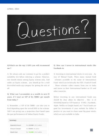 Q.Which are the top 2 SIPS you will recommend
me ?
A. We always ask our customer to go for a product
suitability test before selecting a scheme. However,
one should choose among Equity scheme only. And
under an Equity scheme, you should go for a well
diversified multi-cap category for getting the mix of
all.
Q. What can I accumulate as a wealth in next 15
years, if I start an SIP of Rs 5000/- per month
from today ?
A. Remember, a SIP of Rs 5000/- can take you to
level depending upon the overall ROI in the scheme.
Still I am giving you a projection chart based upon
the past performances of Indian Equity Funds :
Q. How can I invest in international stocks like
facebook etc
A. Investing in international stocks is very easy , by
way of Mutual Funds. There many mutual fund
schemes available in the name of International
Fund, which are technically the FOF ( Fund of Fund)
. These schemes collect money from you in India
and invest in their International basket in US and
other countries.
Before investing in any international funds you
should be clear about its objective , like- is ot
NASDAQ based or S7P based or FANG ( Facebook,
Apple, Netflix or Google) based...etc ? Such funds are
good for investments if your outlook for dollor is
positive or you want to chase some big giant stocks
which are not available in India
APRIL 2021
 