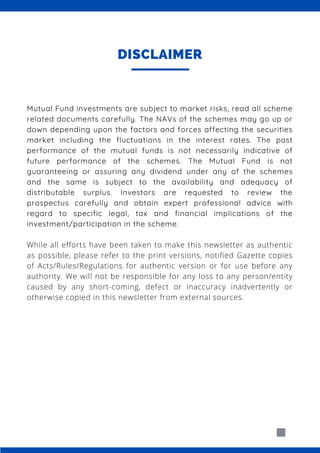 Mutual Fund investments are subject to market risks, read all scheme
related documents carefully. The NAVs of the schemes may go up or
down depending upon the factors and forces affecting the securities
market including the fluctuations in the interest rates. The past
performance of the mutual funds is not necessarily indicative of
future performance of the schemes. The Mutual Fund is not
guaranteeing or assuring any dividend under any of the schemes
and the same is subject to the availability and adequacy of
distributable surplus. Investors are requested to review the
prospectus carefully and obtain expert professional advice with
regard to specific legal, tax and financial implications of the
investment/participation in the scheme.
While all efforts have been taken to make this newsletter as authentic
as possible, please refer to the print versions, notified Gazette copies
of Acts/Rules/Regulations for authentic version or for use before any
authority. We will not be responsible for any loss to any person/entity
caused by any short-coming, defect or inaccuracy inadvertently or
otherwise copied in this newsletter from external sources.
DISCLAIMER
 