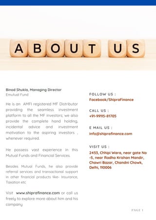 Binod Shukla, Managing Director
Emutual Fund
He is an AMFI registered MF Distributor
providing the seamless investment
platform to all the MF investors; we also
provide the complete hand holding,
incidental advice and investment
motivation to the aspiring investors ,
whenever required.
He possess vast experience in this
Mutual Funds and Financial Services.
Besides Mutual Funds, he also provide
referral services and transactional support
in other financial products like- Insurance,
Taxation etc
Visit www.shiprafinance.com or call us
freely to explore more about him and his
company
Facebook/ShipraFinance
FOLLOW US :
+91-99115-81705
CALL US :
info@shiprafinance.com
E MAIL US :
2453, Chhipi Wara, near gate No
-5, near Radha Krishan Mandir,
Chawri Bazar, Chandni Chowk,
Delhi, 110006
VISIT US :
PAGE 1
 