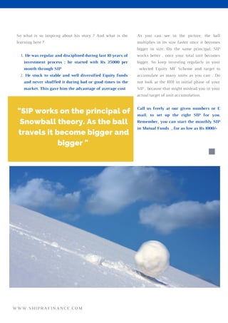 As you can see in the picture, the ball
multiplies in its size faster once it becomes
bigger in size. On the same principal, SIP
works better , once your total unit becomes
bigger. So keep investing regularly in your
selected Equity MF Scheme and target to
accumulate as many units as you can . Do
not look at the ROI in initial phase of your
SIP , because that might mislead you in your
actual target of unit accumulation.
Call us freely at our given numbers or E
mail, to set up the right SIP for you.
Remember, you can start the monthly SIP
in Mutual Funds , for as low as Rs 1000/-
He was regular and disciplined during last 10 years of
investment process ; he started with Rs 25000 per
month through SIP
He stuck to stable and well diversified Equity funds
and never shuffled it during bad or good times in the
market. This gave him the advantage of average cost
So what is so inspirng about his story ? And what is the
learning here ?
1.
2.
"SIP works on the principal of
Snowball theory. As the ball
travels it become bigger and
bigger "
WWW.SHIPRAFINANCE.COM
 