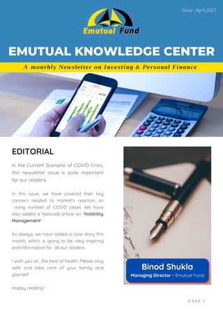 In the Current Scenario of COVID Crisis,
this newsletter issue is quite important
for our readers.
In this issue, we have covered their key
concern related to market's reaction on
rising number of COVID cases. We have
also added a featured article on 'Volatility
Management'
As always, we have added a case story this
month, which is going to be very inspiring
and informative for all our readers.
I wish you all , the best of health. Please stay
safe and take care of your family and
yourself.
Happy reading !
EDITORIAL
PAGE 1
A monthly Newsletter on Investing & Personal Finance
EMUTUAL KNOWLEDGE CENTER
Issue : April 2021
Binod Shukla
Managing Director - Emutual Fund
 