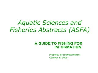 Aquatic Sciences and Fisheries Abstracts (ASFA) A GUIDE TO FISHING FOR INFORMATION  Prepared by Elisheba Muturi October 31 2006 