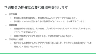 学術集会の開催に必要な機能を提供します
● 参加登録
○ 参加者は事前参加登録し、参加費の支払いはオンラインで完結します。
○ 参加者にメールで送信された参加登録証のQRコードにて、参加確認を行います。
● 演題登録
○ 演題登録から採否判定、その連絡、プレゼンテーションファイルのアップロードまで、
オンラインで完結します。
○ 演題の発表セクションを設定すると、抄録集原稿が生成されます。
● 学術集会の進行
○ 本システムの提供するウェブアプリの進行表に沿って、クラウド上の発表用ファイルを
間違いなく選択し再生できます。
 