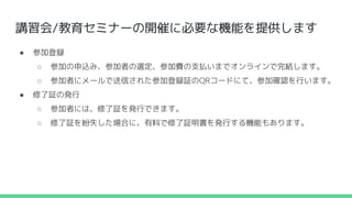 講習会/教育セミナーの開催に必要な機能を提供します
● 参加登録
○ 参加の申込み、参加者の選定、参加費の支払いまでオンラインで完結します。
○ 参加者にメールで送信された参加登録証のQRコードにて、参加確認を行います。
● 修了証の発行
○ 参加者には、修了証を発行できます。
○ 修了証を紛失した場合に、有料で修了証明書を発行する機能もあります。
 