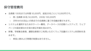 保守管理費用
● 会員数 100名までは年間 50,000円、追加20名ごとに10,000円です。
○ 例: 会員数 80名 50,000円、200名 100,000円
○ 次年分のお支払いの時点での会員数に基づき自動計算されます。
● システムを運用するためのサーバー費用、データベースの定期バックアップ、ウェブ
ページの固定部分の文言の修正作業を含みます。
● 幹事、学術集会委員、講習会委員でご利用いただくウェブ会議のシステム利用料を含
みます。
○ 参加人数および時間の制限はありません。
 