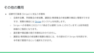 その他の費用
● 収納代行業者 (Stripe) に支払う手数料
○ 会員年会費、学術集会の参加費、講習会/教育集会の参加費の徴収と管理ができま
すが、実際の徴収には Stripe のシステムを利用します。
○ Stripe への手数料 (2022/11/1時点では通常 3.6% とされています) は各学術団
体様のご負担となります。
○ 請求書や領収書の発行手数料はかかりません。
○ 講習会/教育集会の参加費が高額な場合には、その部分だけ Stripe を利用せず、
手作業で管理するという選択もできます。
 