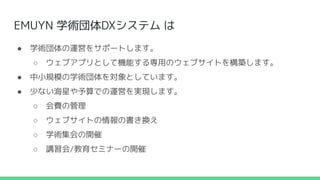 EMUYN 学術団体DXシステム は
● 学術団体の運営をサポートします。
○ ウェブアプリとして機能する専用のウェブサイトを構築します。
● 中小規模の学術団体を対象としています。
● 少ない海星や予算での運営を実現します。
○ 会費の管理
○ ウェブサイトの情報の書き換え
○ 学術集会の開催
○ 講習会/教育セミナーの開催
 