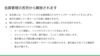 会員管理の苦労から解放されます
● 各会員には、ウェブサイトから会員情報の入力やアップデートを行ってもらいます。
● 条件を選択して一斉メールで会員に連絡できます。
● 問い合わせを一元管理し、複数の担当者から回答しそれを共有できます。
● 会費の徴収はオンラインで完結します。
○ メールで連絡し、リンクからオンラインで支払います。
○ クレジットカード決済、銀行振込、コンビニ決済に対応します。
○ 請求書および領収書は自動生成されます。
○ 支払われた内容は会員データベースに反映されます。銀行振込であっても確認作
業は不要です。
 