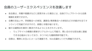会員のユーザーエクスペリエンスを改善します
● 各会員は、所属や肩書きなどに変更があった場合には、自身でウェブサイトから会員
情報を変更できます。
● 会費の支払いや、学術集会への参加、講習会/教育集会への参加などの手続きを全てオ
ンラインで完結できますので、時間と手間が省けます。
● 様々な疑問点を素早く解決できるように工夫されています。
○ ウェブサイトの情報の更新がリアルタイムに可能で、問い合わせは担当者に直結
できる仕組みになっており、かつ FAQ も随時更新可能です。
● 役員は、簡単にお互いにメールで連絡でき、Web会議をいつでも開催できます。
 