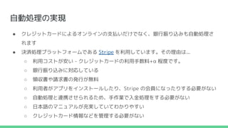 自動処理の実現
● クレジットカードによるオンラインの支払いだけでなく、銀行振り込みも自動処理さ
れます
● 決済処理プラットフォームである Stripe を利用しています。その理由は...
○ 利用コストが安い - クレジットカードの利用手数料+α 程度です。
○ 銀行振り込みに対応している
○ 領収書や請求書の発行が無料
○ 利用者がアプリをインストールしたり、Stripe の会員になったりする必要がない
○ 自動処理と連携させられるため、手作業で入金処理をする必要がない
○ 日本語のマニュアルが充実していてわかりやすい
○ クレジットカード情報などを管理する必要がない
 