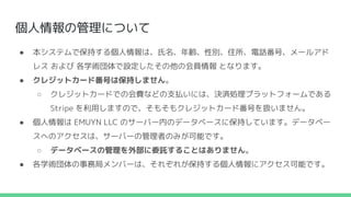 個人情報の管理について
● 本システムで保持する個人情報は、氏名、年齢、性別、住所、電話番号、メールアド
レス および 各学術団体で設定したその他の会員情報 となります。
● クレジットカード番号は保持しません。
○ クレジットカードでの会費などの支払いには、決済処理プラットフォームである
Stripe を利用しますので、そもそもクレジットカード番号を扱いません。
● 個人情報は EMUYN LLC のサーバー内のデータベースに保持しています。データベー
スへのアクセスは、サーバーの管理者のみが可能です。
○ データベースの管理を外部に委託することはありません。
● 各学術団体の事務局メンバーは、それぞれが保持する個人情報にアクセス可能です。
 