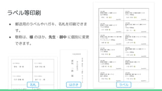 ラベル等印刷
● 郵送用のラベルやハガキ、名札を印刷できま
す。
● 敬称は、様 のほか、先生・御中 に個別に変更
できます。
名札 はがき ラベル
 