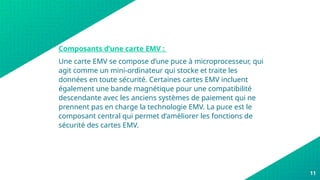 11
Composants d’une carte EMV :
Une carte EMV se compose d’une puce à microprocesseur, qui
agit comme un mini-ordinateur qui stocke et traite les
données en toute sécurité. Certaines cartes EMV incluent
également une bande magnétique pour une compatibilité
descendante avec les anciens systèmes de paiement qui ne
prennent pas en charge la technologie EMV. La puce est le
composant central qui permet d’améliorer les fonctions de
sécurité des cartes EMV.
 