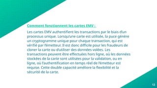 Comment fonctionnent les cartes EMV :
Les cartes EMV authentifient les transactions par le biais d’un
processus unique. Lorsqu’une carte est utilisée, la puce génère
un cryptogramme unique pour chaque transaction, qui est
vérifié par l’émetteur. Il est donc difficile pour les fraudeurs de
cloner la carte ou d’utiliser des données volées. Les
transactions peuvent être effectuées hors ligne, où les données
stockées de la carte sont utilisées pour la validation, ou en
ligne, où l’authentification en temps réel de l’émetteur est
requise. Cette double capacité améliore la flexibilité et la
sécurité de la carte.
12
 