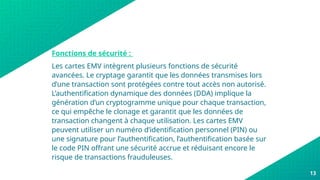 Fonctions de sécurité :
Les cartes EMV intègrent plusieurs fonctions de sécurité
avancées. Le cryptage garantit que les données transmises lors
d’une transaction sont protégées contre tout accès non autorisé.
L’authentification dynamique des données (DDA) implique la
génération d’un cryptogramme unique pour chaque transaction,
ce qui empêche le clonage et garantit que les données de
transaction changent à chaque utilisation. Les cartes EMV
peuvent utiliser un numéro d’identification personnel (PIN) ou
une signature pour l’authentification, l’authentification basée sur
le code PIN offrant une sécurité accrue et réduisant encore le
risque de transactions frauduleuses.
13
 