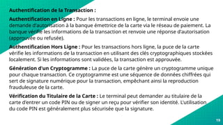 19
Authentification de la Transaction :
Authentification en Ligne : Pour les transactions en ligne, le terminal envoie une
demande d'autorisation à la banque émettrice de la carte via le réseau de paiement. La
banque vérifie les informations de la transaction et renvoie une réponse d'autorisation
(approuvée ou refusée).
Authentification Hors Ligne : Pour les transactions hors ligne, la puce de la carte
vérifie les informations de la transaction en utilisant des clés cryptographiques stockées
localement. Si les informations sont validées, la transaction est approuvée.
Génération d'un Cryptogramme : La puce de la carte génère un cryptogramme unique
pour chaque transaction. Ce cryptogramme est une séquence de données chiffrées qui
sert de signature numérique pour la transaction, empêchant ainsi la reproduction
frauduleuse de la carte.
Vérification du Titulaire de la Carte : Le terminal peut demander au titulaire de la
carte d'entrer un code PIN ou de signer un reçu pour vérifier son identité. L'utilisation
du code PIN est généralement plus sécurisée que la signature.
 