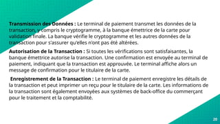 20
Transmission des Données : Le terminal de paiement transmet les données de la
transaction, y compris le cryptogramme, à la banque émettrice de la carte pour
validation finale. La banque vérifie le cryptogramme et les autres données de la
transaction pour s'assurer qu'elles n'ont pas été altérées.
Autorisation de la Transaction : Si toutes les vérifications sont satisfaisantes, la
banque émettrice autorise la transaction. Une confirmation est envoyée au terminal de
paiement, indiquant que la transaction est approuvée. Le terminal affiche alors un
message de confirmation pour le titulaire de la carte.
Enregistrement de la Transaction : Le terminal de paiement enregistre les détails de
la transaction et peut imprimer un reçu pour le titulaire de la carte. Les informations de
la transaction sont également envoyées aux systèmes de back-office du commerçant
pour le traitement et la comptabilité.
 