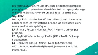 Les cartes EMV utilisent une structure de données complexe
pour gérer les transactions sécurisées. Voici un aperçu des tags
et des données couramment utilisés dans les cartes EMV :
Tags EMV
Les tags EMV sont des identifiants utilisés pour structurer les
données dans les transactions. Chaque tag est associé à une
valeur de données spécifique.
5A : Primary Account Number (PAN) – Numéro de compte
principal.
82 : Application Interchange Profile (AIP) – Profil d'échange
d'application.
84 : Dedicated File (DF) Name – Nom du fichier dédié.
9F02 : Amount, Authorized (Numeric) – Montant autorisé
(numérique).
22
 