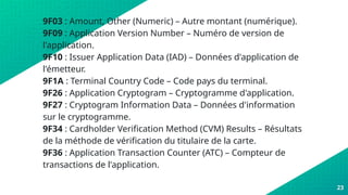 9F03 : Amount, Other (Numeric) – Autre montant (numérique).
9F09 : Application Version Number – Numéro de version de
l'application.
9F10 : Issuer Application Data (IAD) – Données d'application de
l'émetteur.
9F1A : Terminal Country Code – Code pays du terminal.
9F26 : Application Cryptogram – Cryptogramme d'application.
9F27 : Cryptogram Information Data – Données d'information
sur le cryptogramme.
9F34 : Cardholder Verification Method (CVM) Results – Résultats
de la méthode de vérification du titulaire de la carte.
9F36 : Application Transaction Counter (ATC) – Compteur de
transactions de l'application.
23
 