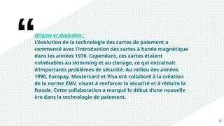 7
Origine et évolution :
L’évolution de la technologie des cartes de paiement a
commencé avec l’introduction des cartes à bande magnétique
dans les années 1970. Cependant, ces cartes étaient
vulnérables au skimming et au clonage, ce qui entraînait
d’importants problèmes de sécurité. Au milieu des années
1990, Europay, Mastercard et Visa ont collaboré à la création
de la norme EMV, visant à renforcer la sécurité et à réduire la
fraude. Cette collaboration a marqué le début d’une nouvelle
ère dans la technologie de paiement.
 