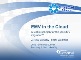 EMV in the Cloud
A viable solution for the US EMV
migration?
Jeremy Gumbley | CTO | CreditCall

2013 Payments Summit
February 7, Salt Lake City
 